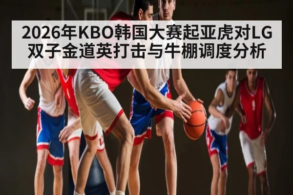 2026年KBO韩国大赛起亚虎对LG双子金道英打击与牛棚调度分析