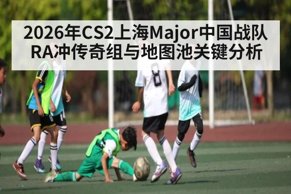 2026年CS2上海Major中国战队RA冲传奇组与地图池关键分析